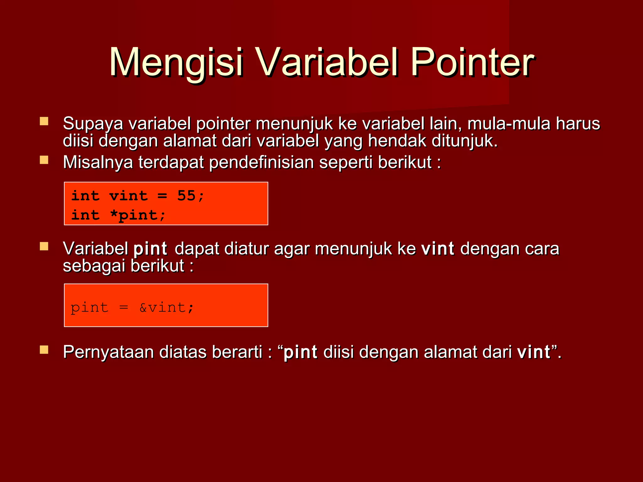Mengisi Variabel PointerMengisi Variabel Pointer
 Supaya variabel pointer menunjuk ke variabel lain, mula-mula harusSupaya variabel pointer menunjuk ke variabel lain, mula-mula harus
diisi dengan alamat dari variabel yang hendak ditunjuk.diisi dengan alamat dari variabel yang hendak ditunjuk.
 Misalnya terdapat pendefinisian seperti berikut :Misalnya terdapat pendefinisian seperti berikut :
 VariabelVariabel pintpint dapat diatur agar menunjuk kedapat diatur agar menunjuk ke vintvint dengan caradengan cara
sebagai berikut :sebagai berikut :
 Pernyataan diatas berarti : “Pernyataan diatas berarti : “pintpint diisi dengan alamat daridiisi dengan alamat dari vintvint”.”.
int vint = 55;
int *pint;
pint = &vint;
 
