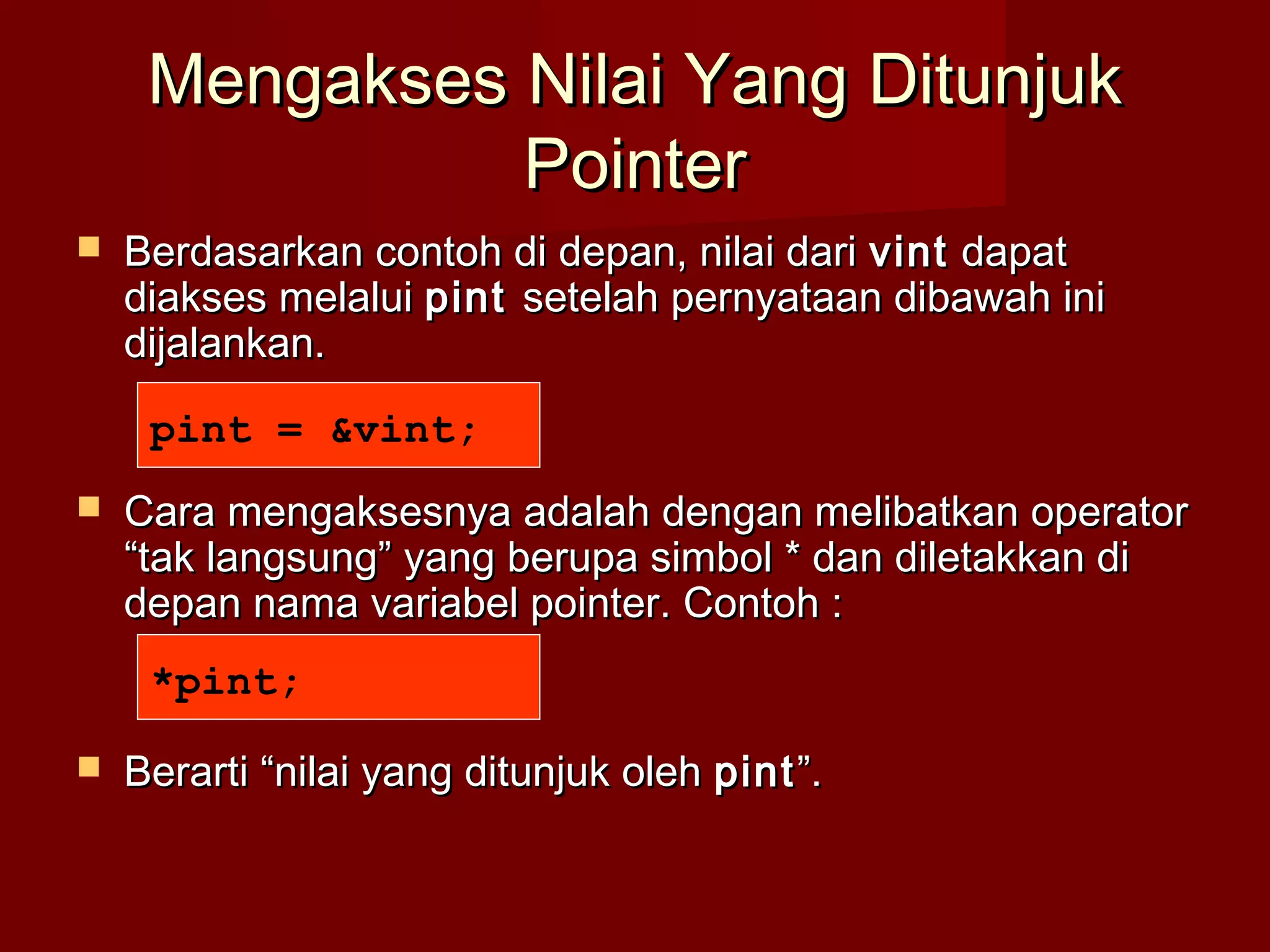 Mengakses Nilai Yang DitunjukMengakses Nilai Yang Ditunjuk
PointerPointer
 Berdasarkan contoh di depan, nilai dariBerdasarkan contoh di depan, nilai dari vintvint dapatdapat
diakses melaluidiakses melalui pintpint setelah pernyataan dibawah inisetelah pernyataan dibawah ini
dijalankan.dijalankan.
 Cara mengaksesnya adalah dengan melibatkan operatorCara mengaksesnya adalah dengan melibatkan operator
“tak langsung” yang berupa simbol * dan diletakkan di“tak langsung” yang berupa simbol * dan diletakkan di
depan nama variabel pointer. Contoh :depan nama variabel pointer. Contoh :
 Berarti “nilai yang ditunjuk olehBerarti “nilai yang ditunjuk oleh pintpint”.”.
pint = &vint;
*pint;
 