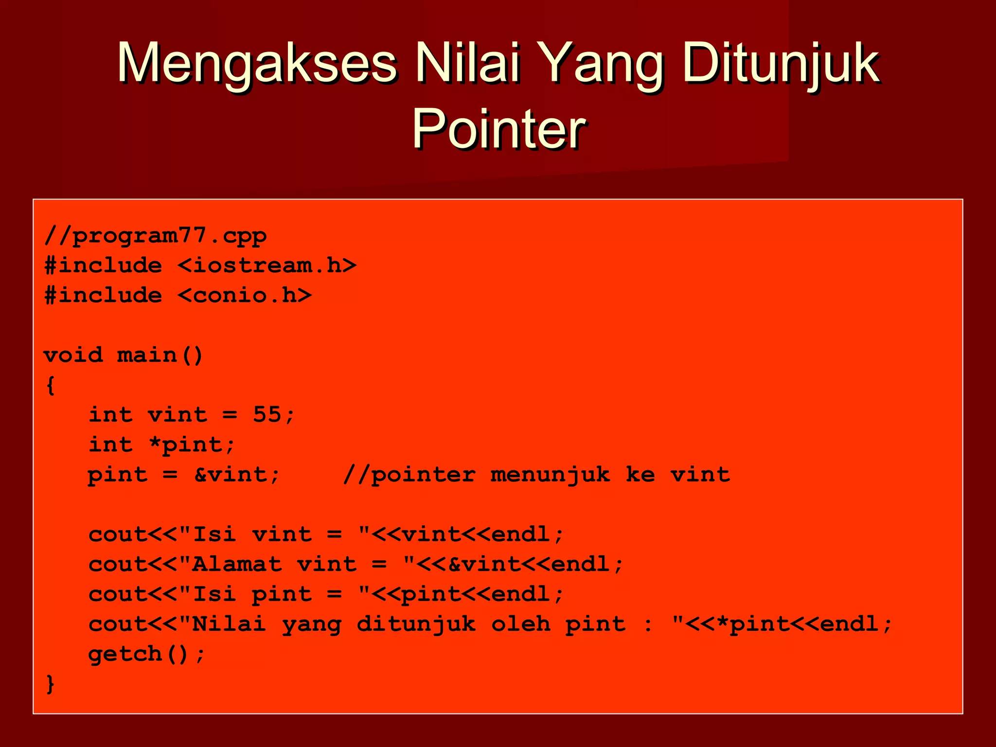 Mengakses Nilai Yang DitunjukMengakses Nilai Yang Ditunjuk
PointerPointer
//program77.cpp
#include <iostream.h>
#include <conio.h>
void main()
{
int vint = 55;
int *pint;
pint = &vint; //pointer menunjuk ke vint
cout<<"Isi vint = "<<vint<<endl;
cout<<"Alamat vint = "<<&vint<<endl;
cout<<"Isi pint = "<<pint<<endl;
cout<<"Nilai yang ditunjuk oleh pint : "<<*pint<<endl;
getch();
}
 