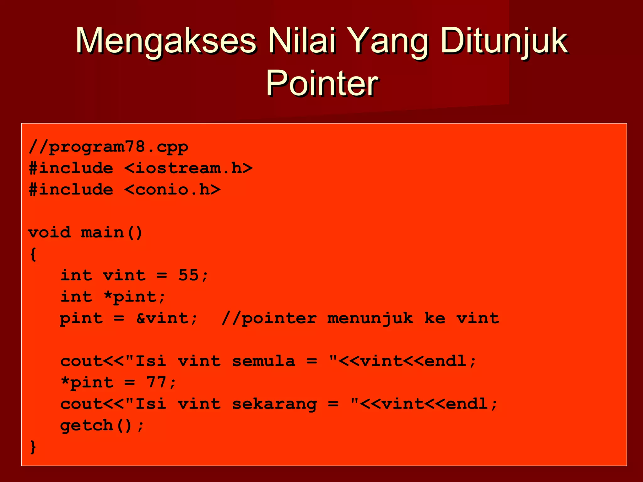 Mengakses Nilai Yang DitunjukMengakses Nilai Yang Ditunjuk
PointerPointer
//program78.cpp
#include <iostream.h>
#include <conio.h>
void main()
{
int vint = 55;
int *pint;
pint = &vint; //pointer menunjuk ke vint
cout<<"Isi vint semula = "<<vint<<endl;
*pint = 77;
cout<<"Isi vint sekarang = "<<vint<<endl;
getch();
}
 