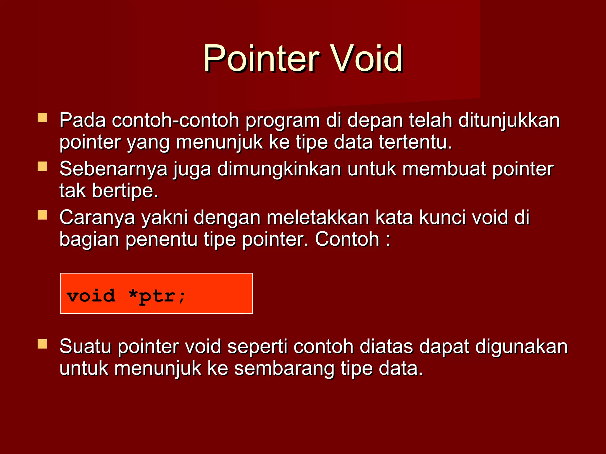 Pointer VoidPointer Void
 Pada contoh-contoh program di depan telah ditunjukkanPada contoh-contoh program di depan telah ditunjukkan
pointer yang menunjuk ke tipe data tertentu.pointer yang menunjuk ke tipe data tertentu.
 Sebenarnya juga dimungkinkan untuk membuat pointerSebenarnya juga dimungkinkan untuk membuat pointer
tak bertipe.tak bertipe.
 Caranya yakni dengan meletakkan kata kunci void diCaranya yakni dengan meletakkan kata kunci void di
bagian penentu tipe pointer. Contoh :bagian penentu tipe pointer. Contoh :
 Suatu pointer void seperti contoh diatas dapat digunakanSuatu pointer void seperti contoh diatas dapat digunakan
untuk menunjuk ke sembarang tipe data.untuk menunjuk ke sembarang tipe data.
void *ptr;
 