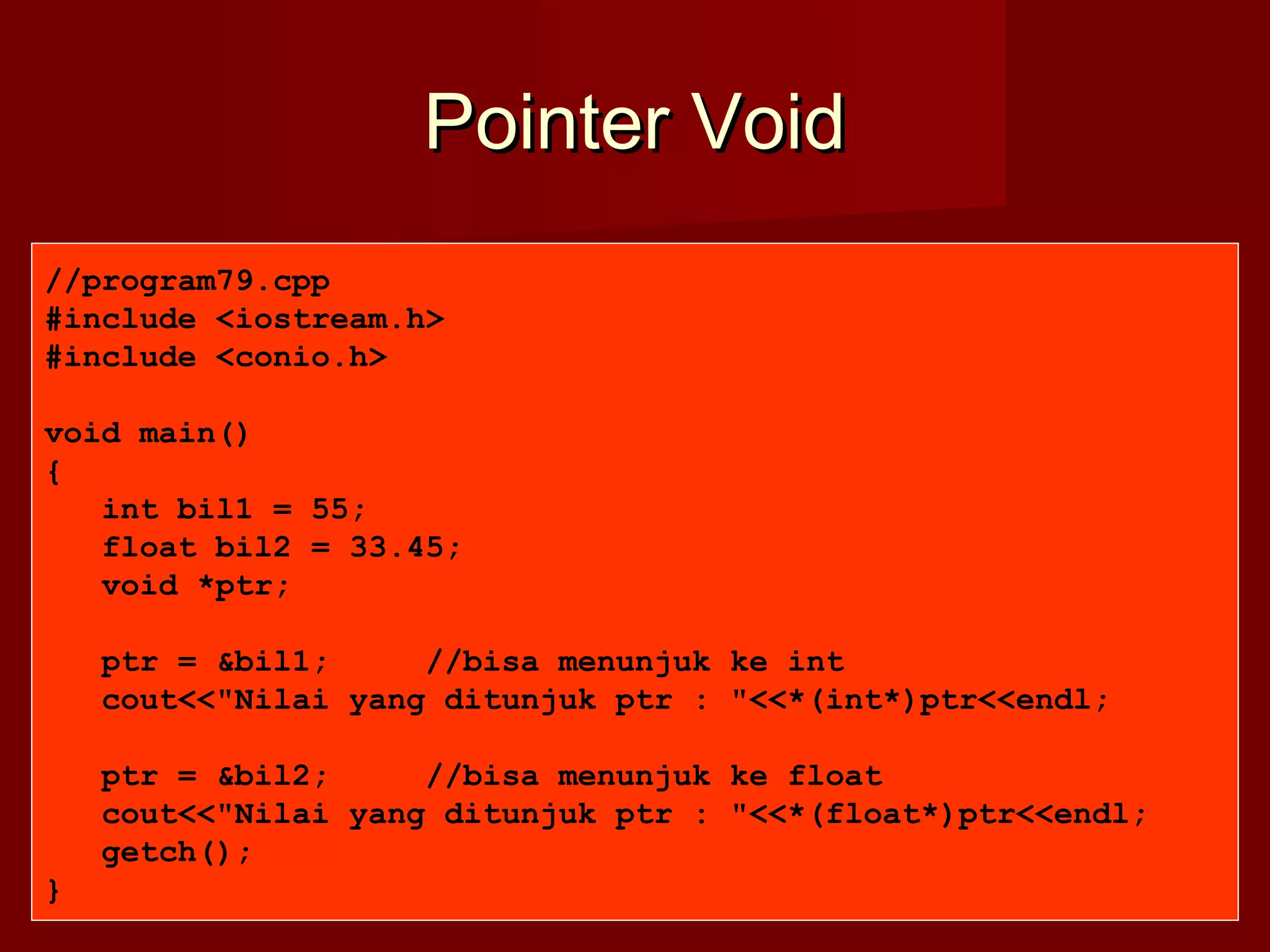 Pointer VoidPointer Void
//program79.cpp
#include <iostream.h>
#include <conio.h>
void main()
{
int bil1 = 55;
float bil2 = 33.45;
void *ptr;
ptr = &bil1; //bisa menunjuk ke int
cout<<"Nilai yang ditunjuk ptr : "<<*(int*)ptr<<endl;
ptr = &bil2; //bisa menunjuk ke float
cout<<"Nilai yang ditunjuk ptr : "<<*(float*)ptr<<endl;
getch();
}
 