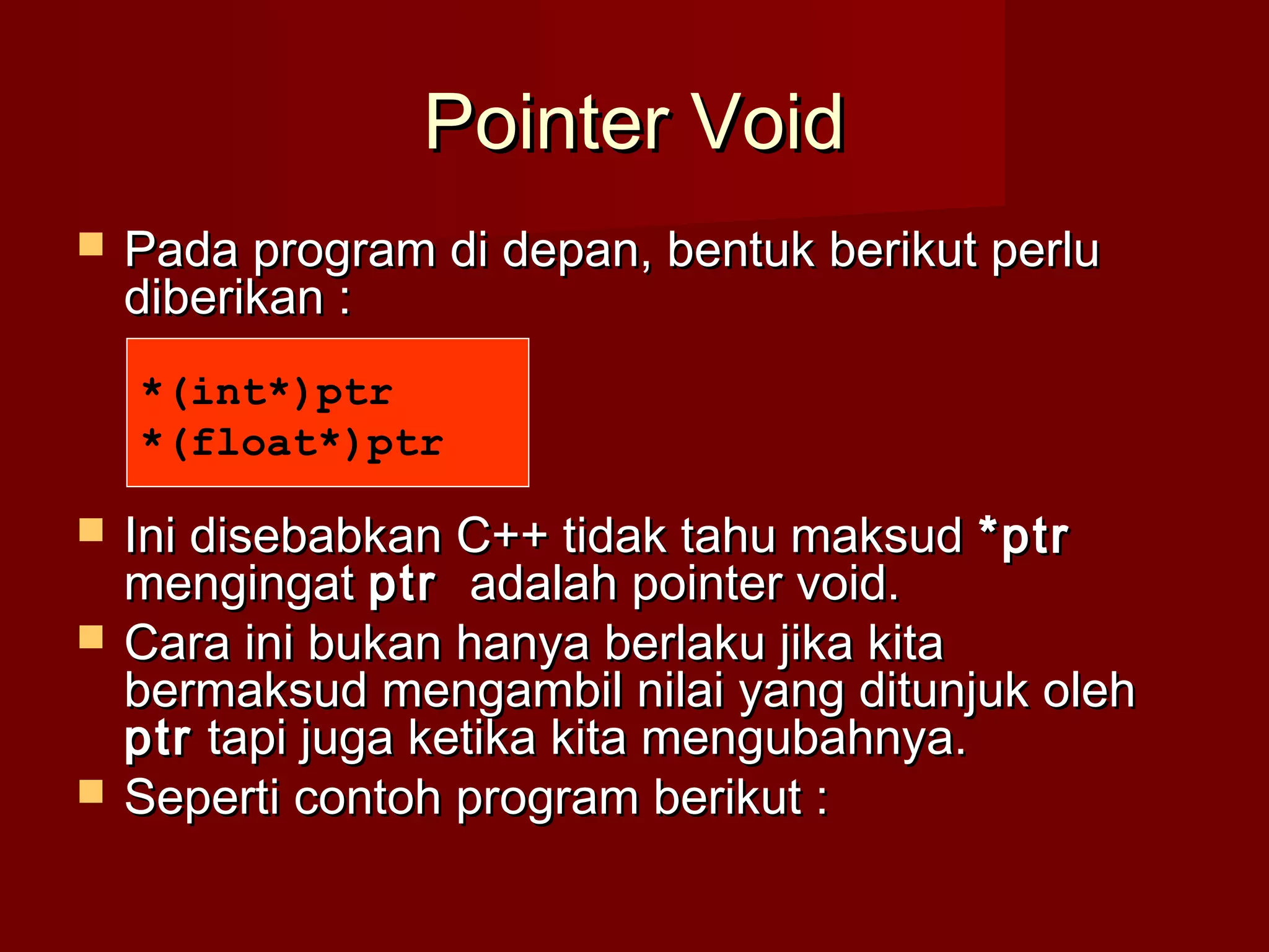 Pointer VoidPointer Void
 Pada program di depan, bentuk berikut perluPada program di depan, bentuk berikut perlu
diberikan :diberikan :
 Ini disebabkan C++ tidak tahu maksudIni disebabkan C++ tidak tahu maksud *ptr*ptr
mengingatmengingat ptrptr adalah pointer void.adalah pointer void.
 Cara ini bukan hanya berlaku jika kitaCara ini bukan hanya berlaku jika kita
bermaksud mengambil nilai yang ditunjuk olehbermaksud mengambil nilai yang ditunjuk oleh
ptrptr tapi juga ketika kita mengubahnya.tapi juga ketika kita mengubahnya.
 Seperti contoh program berikut :Seperti contoh program berikut :
*(int*)ptr
*(float*)ptr
 