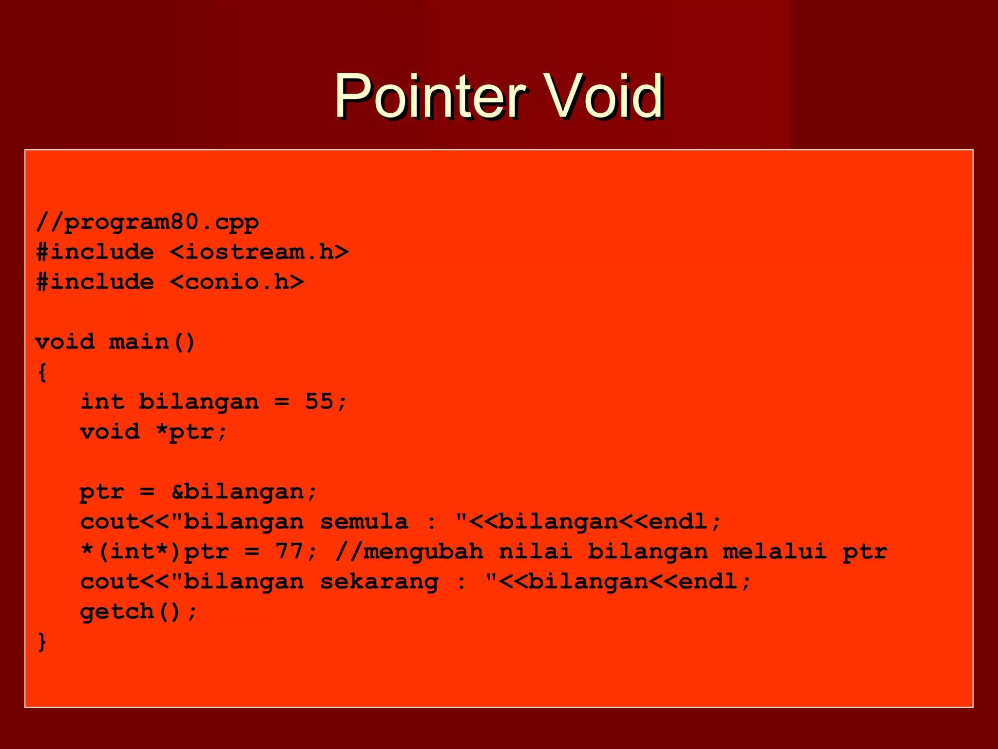 Pointer VoidPointer Void
//program80.cpp
#include <iostream.h>
#include <conio.h>
void main()
{
int bilangan = 55;
void *ptr;
ptr = &bilangan;
cout<<"bilangan semula : "<<bilangan<<endl;
*(int*)ptr = 77; //mengubah nilai bilangan melalui ptr
cout<<"bilangan sekarang : "<<bilangan<<endl;
getch();
}
 