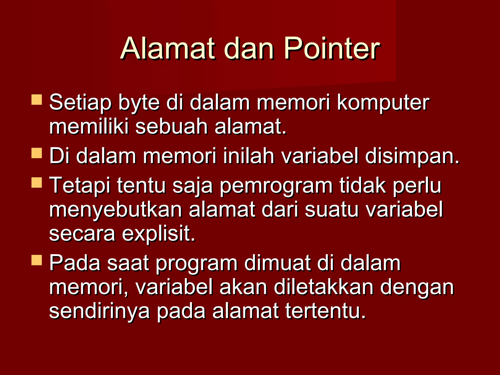 Alamat dan PointerAlamat dan Pointer
 Setiap byte di dalam memori komputerSetiap byte di dalam memori komputer
memiliki sebuah alamat.memiliki sebuah alamat.
 Di dalam memori inilah variabel disimpan.Di dalam memori inilah variabel disimpan.
 Tetapi tentu saja pemrogram tidak perluTetapi tentu saja pemrogram tidak perlu
menyebutkan alamat dari suatu variabelmenyebutkan alamat dari suatu variabel
secara explisit.secara explisit.
 Pada saat program dimuat di dalamPada saat program dimuat di dalam
memori, variabel akan diletakkan denganmemori, variabel akan diletakkan dengan
sendirinya pada alamat tertentu.sendirinya pada alamat tertentu.
 