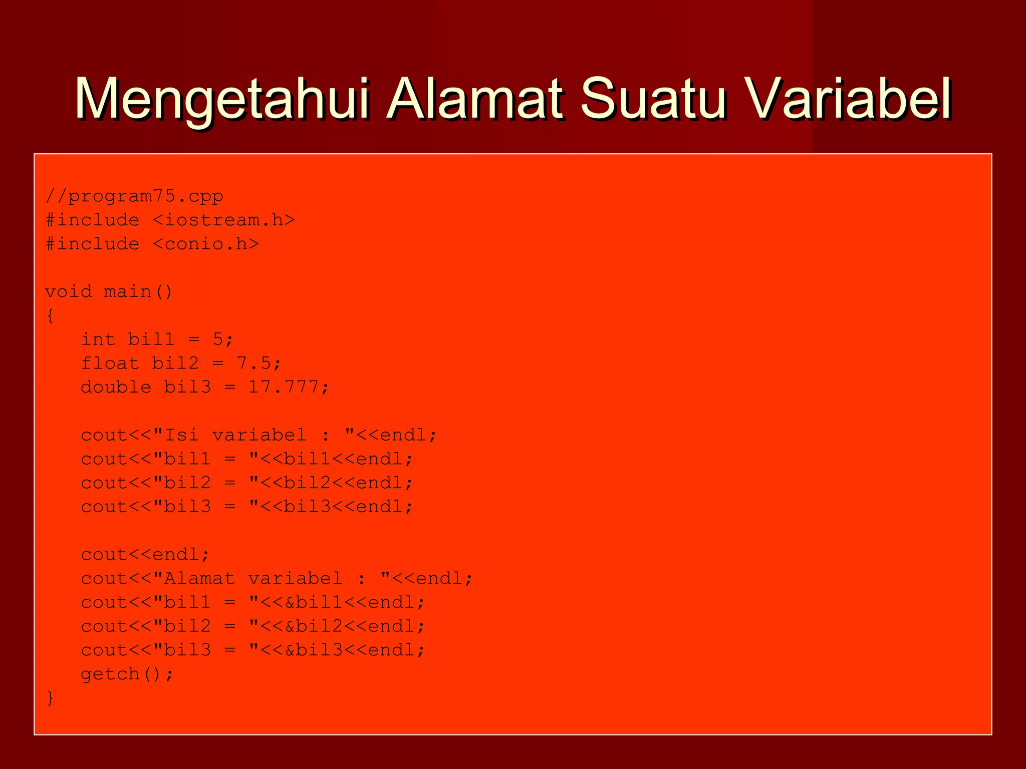 Mengetahui Alamat Suatu VariabelMengetahui Alamat Suatu Variabel
//program75.cpp
#include <iostream.h>
#include <conio.h>
void main()
{
int bil1 = 5;
float bil2 = 7.5;
double bil3 = 17.777;
cout<<"Isi variabel : "<<endl;
cout<<"bil1 = "<<bil1<<endl;
cout<<"bil2 = "<<bil2<<endl;
cout<<"bil3 = "<<bil3<<endl;
cout<<endl;
cout<<"Alamat variabel : "<<endl;
cout<<"bil1 = "<<&bil1<<endl;
cout<<"bil2 = "<<&bil2<<endl;
cout<<"bil3 = "<<&bil3<<endl;
getch();
}
 
