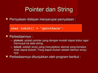 Pointer dan StringPointer dan String
 Pernyataan didepan menyerupai pernyataan :Pernyataan didepan menyerupai pernyataan :
 Perbedaannya :Perbedaannya :
– ptokohptokoh adalah pointer yang dengan mudah dapat diatur agaradalah pointer yang dengan mudah dapat diatur agar
menunjuk ke data string.menunjuk ke data string.
– tokohtokoh adalah array yang menyatakan alamat yang konstan,adalah array yang menyatakan alamat yang konstan,
tidak dapat diubah. Yang dapat diubah adalah elemen array-tidak dapat diubah. Yang dapat diubah adalah elemen array-
nya.nya.
 Perbedaannya ditunjukkan oleh program berikut :Perbedaannya ditunjukkan oleh program berikut :
char tokoh[] = “gatotkaca”;
 