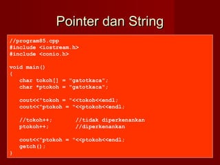 Pointer dan StringPointer dan String
//program85.cpp
#include <iostream.h>
#include <conio.h>
void main()
{
char tokoh[] = "gatotkaca";
char *ptokoh = "gatotkaca";
cout<<"tokoh = "<<tokoh<<endl;
cout<<"ptokoh = "<<ptokoh<<endl;
//tokoh++; //tidak diperkenankan
ptokoh++; //diperkenankan
cout<<"ptokoh = "<<ptokoh<<endl;
getch();
}
 