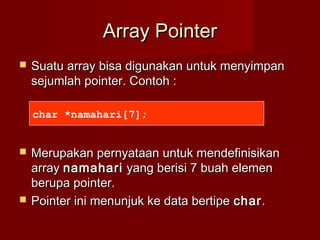 Array PointerArray Pointer
 Suatu array bisa digunakan untuk menyimpanSuatu array bisa digunakan untuk menyimpan
sejumlah pointer. Contoh :sejumlah pointer. Contoh :
 Merupakan pernyataan untuk mendefinisikanMerupakan pernyataan untuk mendefinisikan
arrayarray namaharinamahari yang berisi 7 buah elemenyang berisi 7 buah elemen
berupa pointer.berupa pointer.
 Pointer ini menunjuk ke data bertipePointer ini menunjuk ke data bertipe charchar..
char *namahari[7];
 