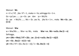 Mencari Ws
n = V v / VT, jika VT = 1 , maka n = Vv, sehingga Vs = 1-n.
Gs = s/ w ....... s = Gs . w dan s = Ws/Vs
Gs . w = Ws/Vs ……. Ws = Gs . w. Vs, jika Vs = 1-n , maka Ws = Gs . w .
(1-n)
Mencari Ww
w = Ww/Ws ….. Ww = w. Ws, maka Ww = w . Ws = w.Gs. ∂w (1 – n)
Sehingga,
m = (Ws + Ww) / VT = (Gs . w . (1-n) + w.Gs. ∂w (1 – n))/1
m = Gs . ∂w.(1 – n) (1 + w)
d = Ws / VT = [Gs. ∂w (1 – n)] / 1 = Gs. ∂w (1 – n)
 