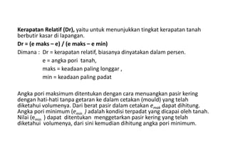 Kerapatan Relatif (Dr), yaitu untuk menunjukkan tingkat kerapatan tanah
berbutir kasar di lapangan.
Dr = (e maks – e) / (e maks – e min)
Dimana : Dr = kerapatan relatif, biasanya dinyatakan dalam persen.
e = angka pori tanah,
maks = keadaan paling longgar ,
min = keadaan paling padat
Angka pori maksimum ditentukan dengan cara menuangkan pasir kering
dengan hati-hati tanpa getaran ke dalam cetakan (mould) yang telah
diketahui volumenya. Dari berat pasir dalam cetakan emak dapat dihitung.
Angka pori minimum (emin ) adalah kondisi terpadat yang dicapai oleh tanah.
Nilai (emin ) dapat ditentukan menggetarkan pasir kering yang telah
diketahui volumenya, dari sini kemudian dihitung angka pori minimum.
 