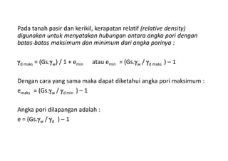 Pada tanah pasir dan kerikil, kerapatan relatif (relative density)
digunakan untuk menyatakan hubungan antara angka pori dengan
batas-batas maksimum dan minimum dari angka porinya :
d maks = (Gs.w) / 1 + emin atau emin = (Gs.w / d maks ) – 1
Dengan cara yang sama maka dapat diketahui angka pori maksimum :
emaks = (Gs.w / d min ) – 1
Angka pori dilapangan adalah :
e = (Gs.w / d ) – 1
 