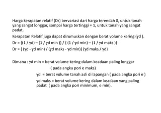 Harga kerapatan relatif (Dr) bervariasi dari harga terendah 0, untuk tanah
yang sangat longgar, sampai harga tertinggi = 1, untuk tanah yang sangat
padat.
Kerapatan Relatif juga dapat dirumuskan dengan berat volume kering (d ).
Dr = {(1 / d) – (1 / d min )} / { (1 / d min) – (1 / d maks )}
Dr = { (d - d min) / (d maks - d min)} {d maks / d}
Dimana : d min = berat volume kering dalam keadaan paling longgar
( pada angka pori e maks)
d = berat volume tanah asli di lapangan ( pada angka pori e )
d maks = berat volume kering dalam keadaan yang paling
padat ( pada angka pori minimum, e min).
 