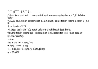 CONTOH SOAL
Dalam keadaan asli suatu tanah basah mempunyai volume = 0,33 ft3 dan
berat
= 39,93 lb. Setelah dikeringkan dalam oven, berat tanah kering adalah 34,54
lb.
Apabila Gs = 2,71.
Hitung : kadar air (w); berat volume tanah basah (t), berat
volume tanah kering (d) ; angka pori ( e ), porositas ( n ) ; dan derajat
kejenuhan (Sr).
Jawab :
Kadar air (w) = Ww / Ws
w =(WT – Ws) / Ws
w = {(39,93 – 34,54) / 34,54}.100 %
w = 15,6 %
 