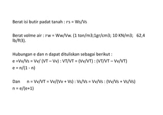 Berat isi butir padat tanah : s = Ws/Vs
Berat volme air : w = Ww/Vw. (1 ton/m3;1gr/cm3; 10 KN/m3; 62,4
lb/ft3).
Hubungan e dan n dapat dituliskan sebagai berikut :
e =Vv/Vs = Vv/ (VT – Vv) : VT/VT = (Vv/VT) : (VT/VT – Vv/VT)
e = n/(1 - n)
Dan n = Vv/VT = Vv/(Vv + Vs) : Vs/Vs = Vv/Vs : (Vv/Vs + Vs/Vs)
n = e/(e+1)
 