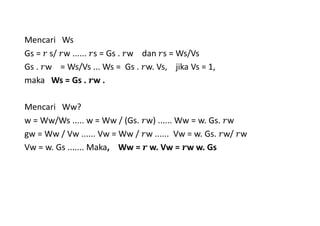 Mencari Ws
Gs = 	s/ w ...... s = Gs . w dan s = Ws/Vs
Gs . w = Ws/Vs ... Ws = Gs . w. Vs, jika Vs = 1,
maka Ws = Gs . w .
Mencari Ww?
w = Ww/Ws ..... w = Ww / (Gs. w) ...... Ww = w. Gs. w
gw = Ww / Vw ...... Vw = Ww / w ...... Vw = w. Gs. w/ w
Vw = w. Gs ....... Maka, Ww = 	w. Vw = w w. Gs
 