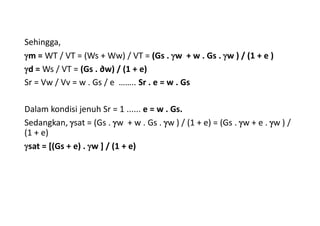 Sehingga,
m = WT / VT = (Ws + Ww) / VT = (Gs . w + w . Gs . w ) / (1 + e )
d = Ws / VT = (Gs . ∂w) / (1 + e)
Sr = Vw / Vv = w . Gs / e …….. Sr . e = w . Gs
Dalam kondisi jenuh Sr = 1 ...... e = w . Gs.
Sedangkan, sat = (Gs . w + w . Gs . w ) / (1 + e) = (Gs . w + e . w ) /
(1 + e)
sat = [(Gs + e) . w ] / (1 + e)
 