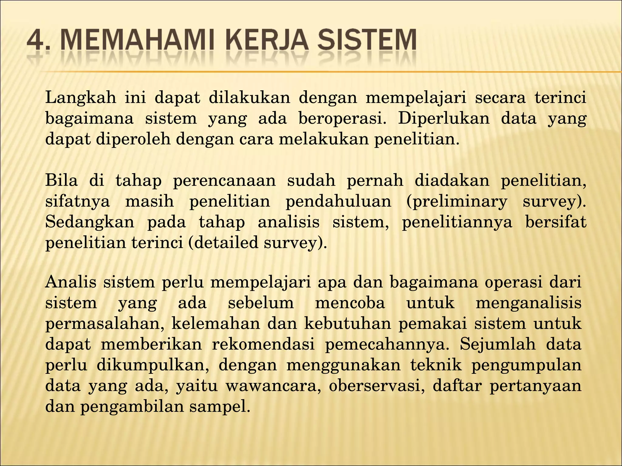 Langkah ini dapat dilakukan dengan mempelajari secara terinci bagaimana sistem yang ada beroperasi. Diperlukan data yang dapat diperoleh dengan cara melakukan penelitian.  Bila di tahap perencanaan sudah pernah diadakan penelitian, sifatnya masih penelitian pendahuluan (preliminary survey). Sedangkan pada tahap analisis sistem, penelitiannya bersifat penelitian terinci (detailed survey). Analis sistem perlu mempelajari apa dan bagaimana operasi dari sistem yang ada sebelum mencoba untuk menganalisis permasalahan, kelemahan dan kebutuhan pemakai sistem untuk dapat memberikan rekomendasi pemecahannya. Sejumlah data perlu dikumpulkan, dengan menggunakan teknik pengumpulan data yang ada, yaitu wawancara, oberservasi, daftar pertanyaan dan pengambilan sampel. 