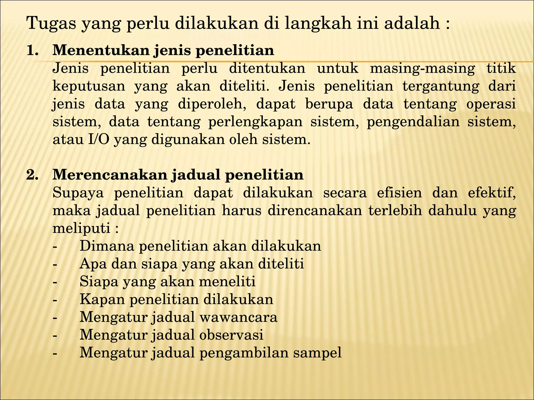 Tugas yang perlu dilakukan di langkah ini adalah : 1.  Menentukan jenis penelitian Jenis penelitian perlu ditentukan untuk masing-masing titik keputusan yang akan diteliti. Jenis penelitian tergantung dari jenis data yang diperoleh, dapat berupa data tentang operasi sistem, data tentang perlengkapan sistem, pengendalian sistem, atau I/O yang digunakan oleh sistem. 2. Merencanakan jadual penelitian Supaya penelitian dapat dilakukan secara efisien dan efektif, maka jadual penelitian harus direncanakan terlebih dahulu yang meliputi : -   Dimana penelitian akan dilakukan - Apa dan siapa yang akan diteliti - Siapa yang akan meneliti - Kapan penelitian dilakukan  - Mengatur jadual wawancara - Mengatur jadual observasi - Mengatur jadual pengambilan sampel  