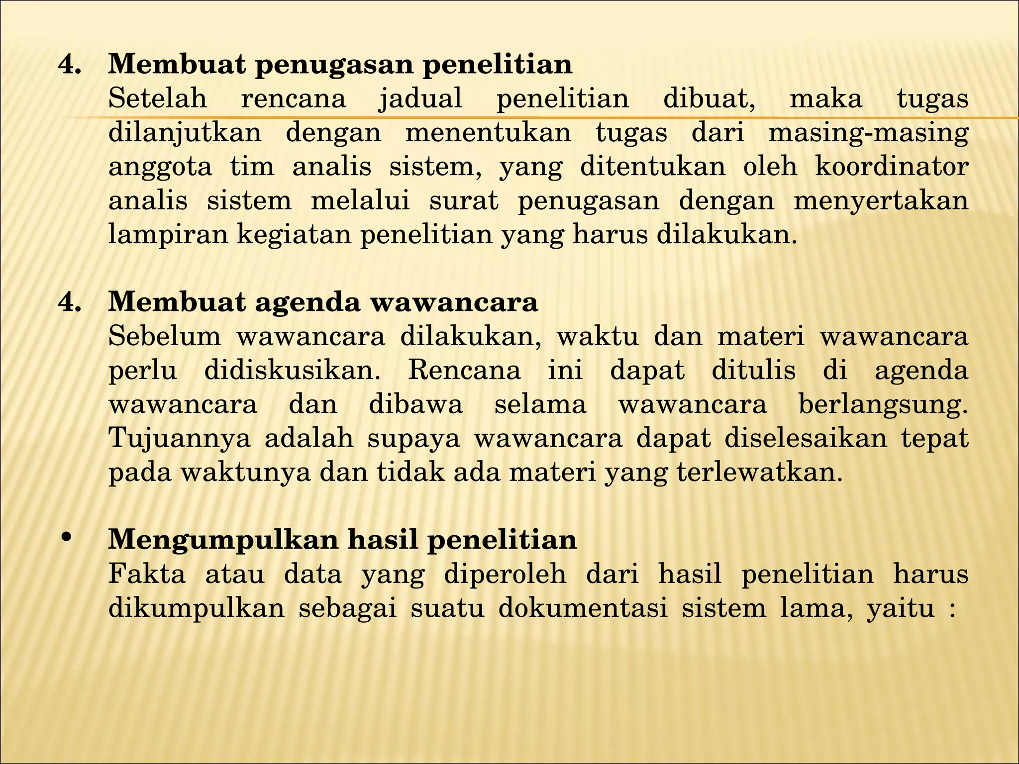 4. Membuat penugasan penelitian Setelah rencana jadual penelitian dibuat, maka tugas dilanjutkan dengan menentukan tugas dari masing-masing anggota tim analis sistem, yang ditentukan oleh koordinator analis sistem melalui surat penugasan dengan menyertakan lampiran kegiatan penelitian yang harus dilakukan. Membuat agenda wawancara Sebelum wawancara dilakukan, waktu dan materi wawancara perlu didiskusikan.  Rencana ini dapat ditulis di agenda wawancara dan dibawa selama wawancara berlangsung. Tujuannya adalah supaya wawancara dapat diselesaikan tepat pada waktunya dan tidak ada materi yang terlewatkan. Mengumpulkan hasil penelitian Fakta atau data yang diperoleh dari hasil penelitian harus dikumpulkan sebagai suatu dokumentasi sistem lama, yaitu :  
