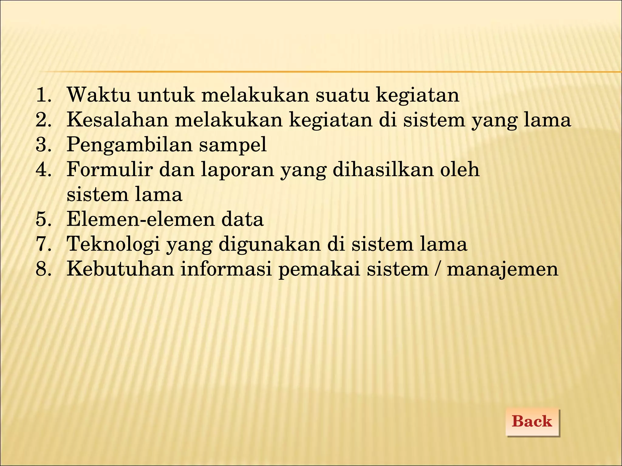 Waktu untuk melakukan suatu kegiatan Kesalahan melakukan kegiatan di sistem yang lama Pengambilan sampel Formulir dan laporan yang dihasilkan oleh  sistem lama 5.  Elemen-elemen data Teknologi yang digunakan di sistem lama Kebutuhan informasi pemakai sistem / manajemen Back 