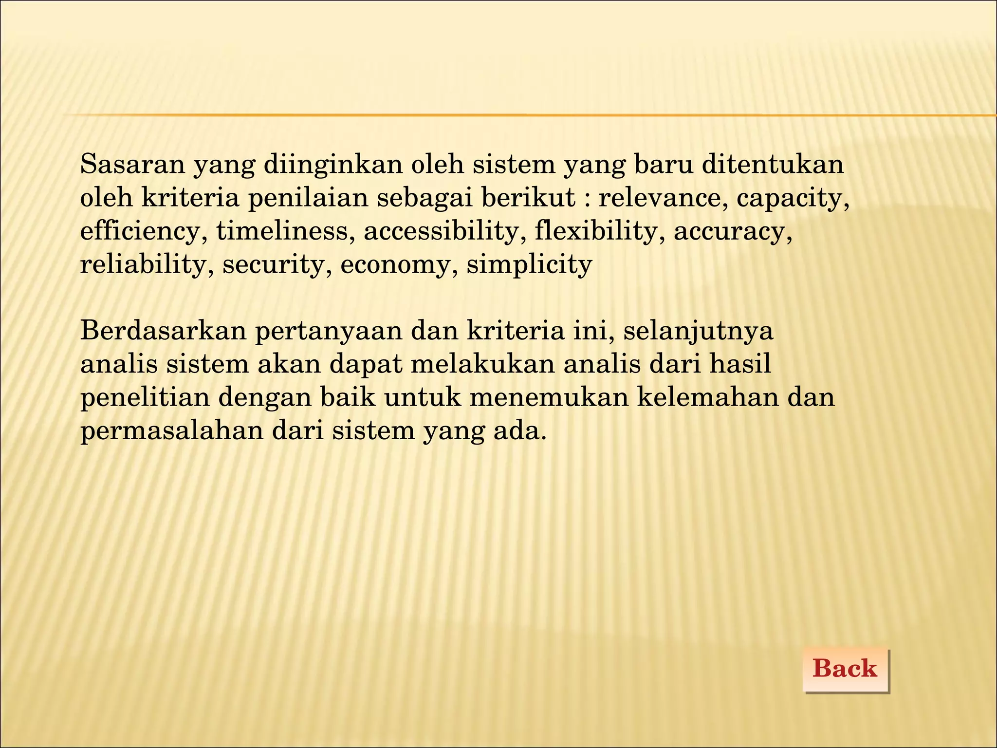 Back Sasaran yang diinginkan oleh sistem yang baru ditentukan oleh kriteria penilaian sebagai berikut : relevance, capacity, efficiency, timeliness, accessibility, flexibility, accuracy, reliability, security, economy, simplicity Berdasarkan pertanyaan dan kriteria ini, selanjutnya analis sistem akan dapat melakukan analis dari hasil penelitian dengan baik untuk menemukan kelemahan dan permasalahan dari sistem yang ada. 