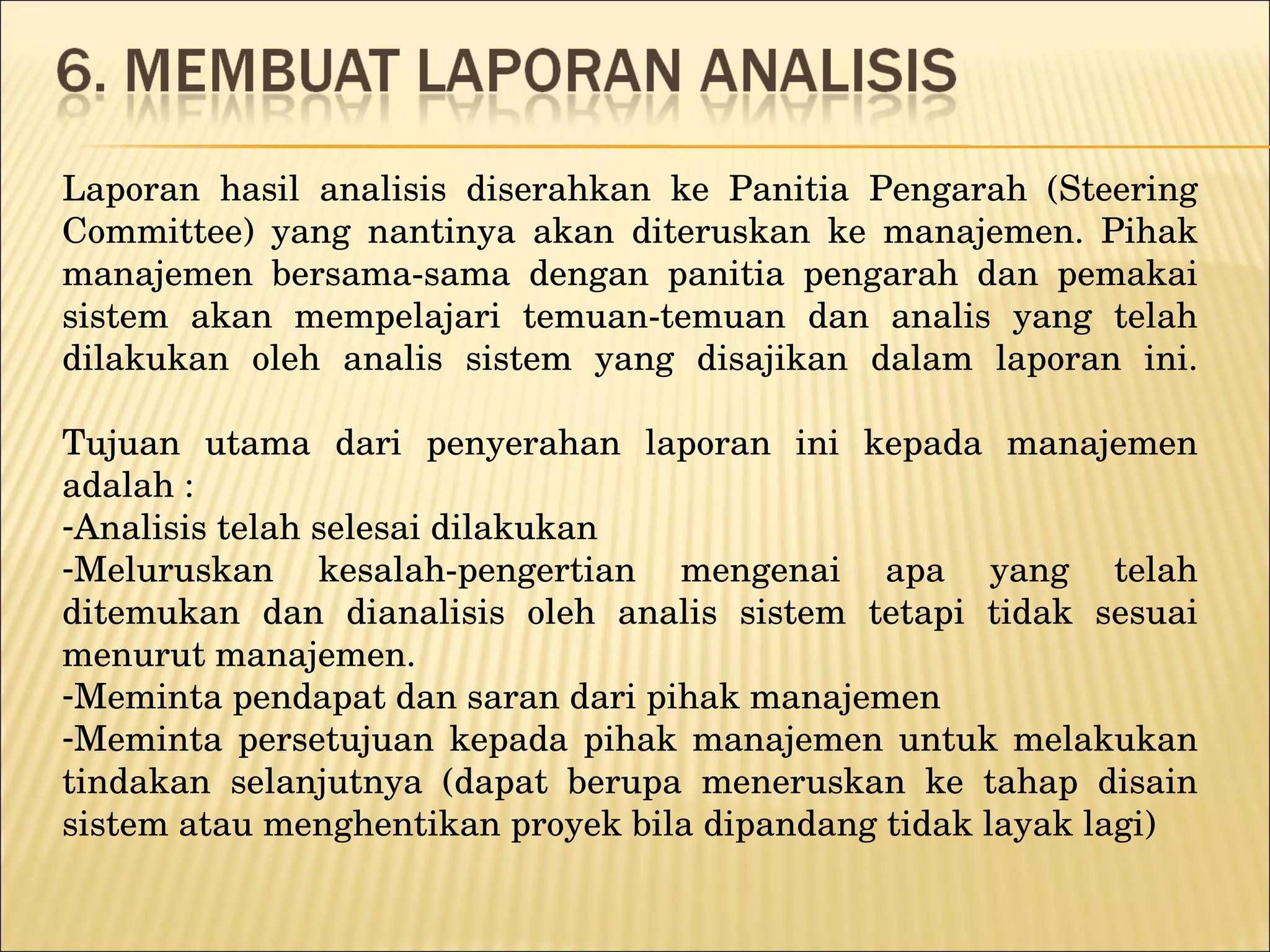 Laporan hasil analisis diserahkan ke Panitia Pengarah (Steering Committee) yang nantinya akan diteruskan ke manajemen. Pihak manajemen bersama-sama dengan panitia pengarah dan pemakai sistem akan mempelajari temuan-temuan dan analis yang telah dilakukan oleh analis sistem yang disajikan dalam laporan ini. Tujuan utama dari penyerahan laporan ini kepada manajemen adalah : Analisis telah selesai dilakukan Meluruskan kesalah-pengertian mengenai apa yang telah ditemukan dan dianalisis oleh analis sistem tetapi tidak sesuai menurut manajemen . Meminta pendapat dan saran dari pihak manajemen Meminta persetujuan kepada pihak manajemen untuk melakukan tindakan selanjutnya (dapat berupa meneruskan ke tahap disain sistem atau menghentikan proyek bila dipandang tidak layak lagi) 