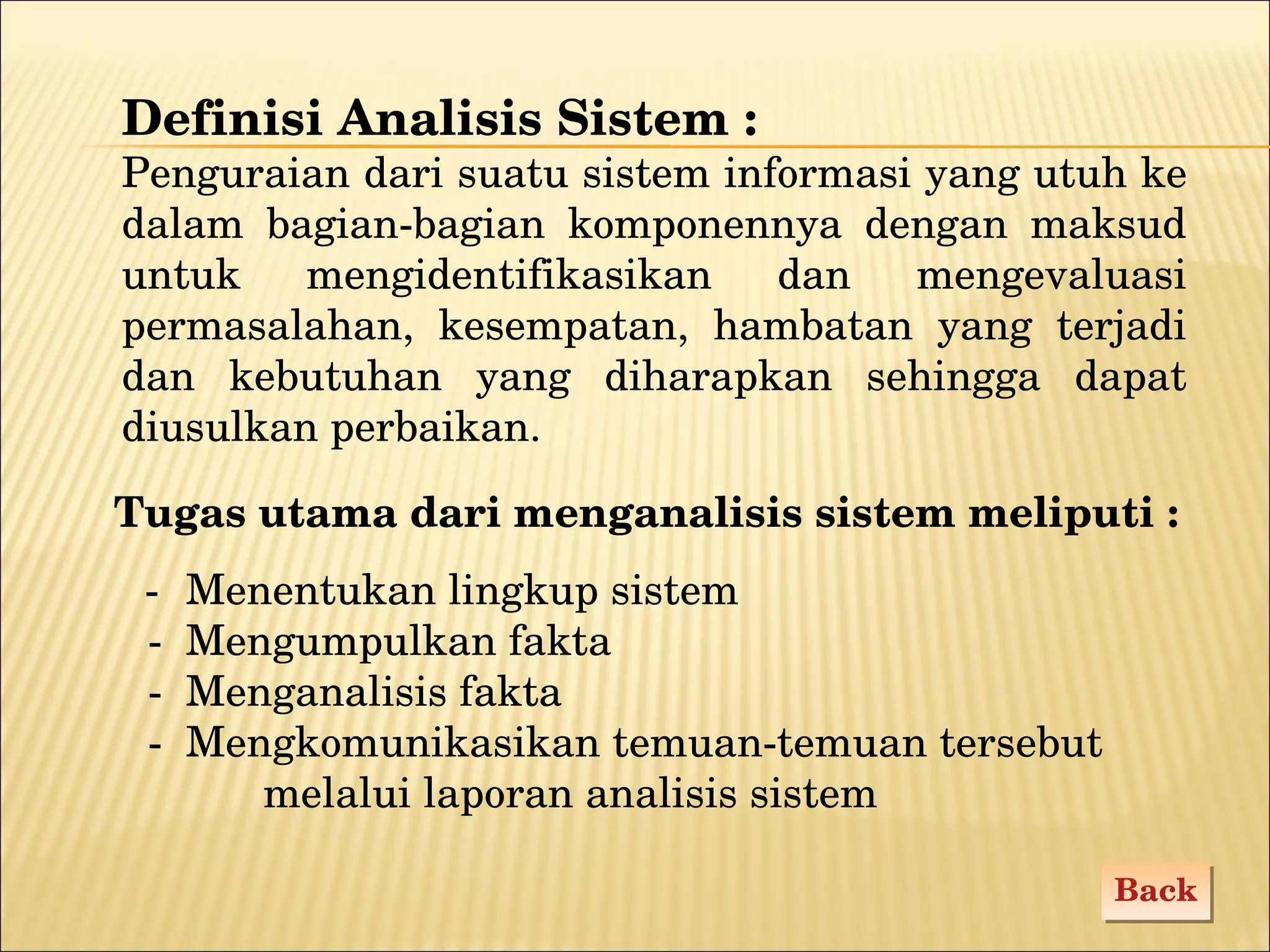 Definisi Analisis Sistem : Penguraian dari suatu sistem informasi yang utuh ke dalam bagian-bagian komponennya dengan maksud untuk mengidentifikasikan dan mengevaluasi permasalahan, kesempatan, hambatan yang terjadi dan kebutuhan yang diharapkan sehingga dapat diusulkan perbaikan. Tugas utama dari menganalisis sistem meliputi : - Menentukan lingkup sistem - Mengumpulkan fakta - Menganalisis fakta - Mengkomunikasikan temuan-temuan tersebut  melalui   laporan analisis sistem Back 