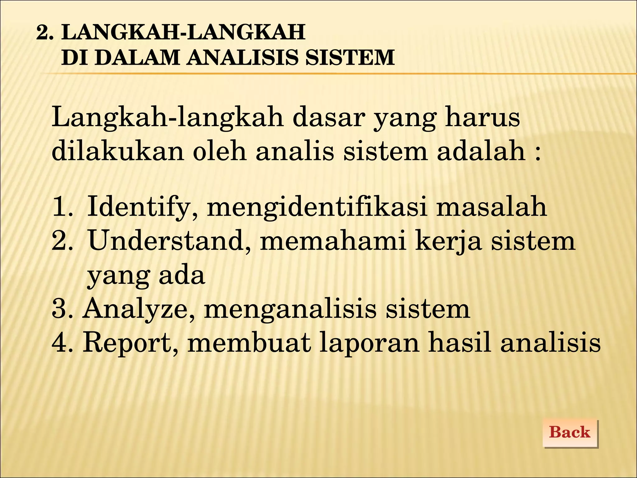 Identify, mengidentifikasi masalah Understand, memahami kerja sistem  yang ada 3. Analyze, menganalisis sistem 4. Report, membuat laporan hasil analisis 2.  LANGKAH-LANGKAH  DI DALAM ANALISIS SISTEM Langkah-langkah dasar yang harus  d ilakukan   oleh analis sistem adalah : Back 