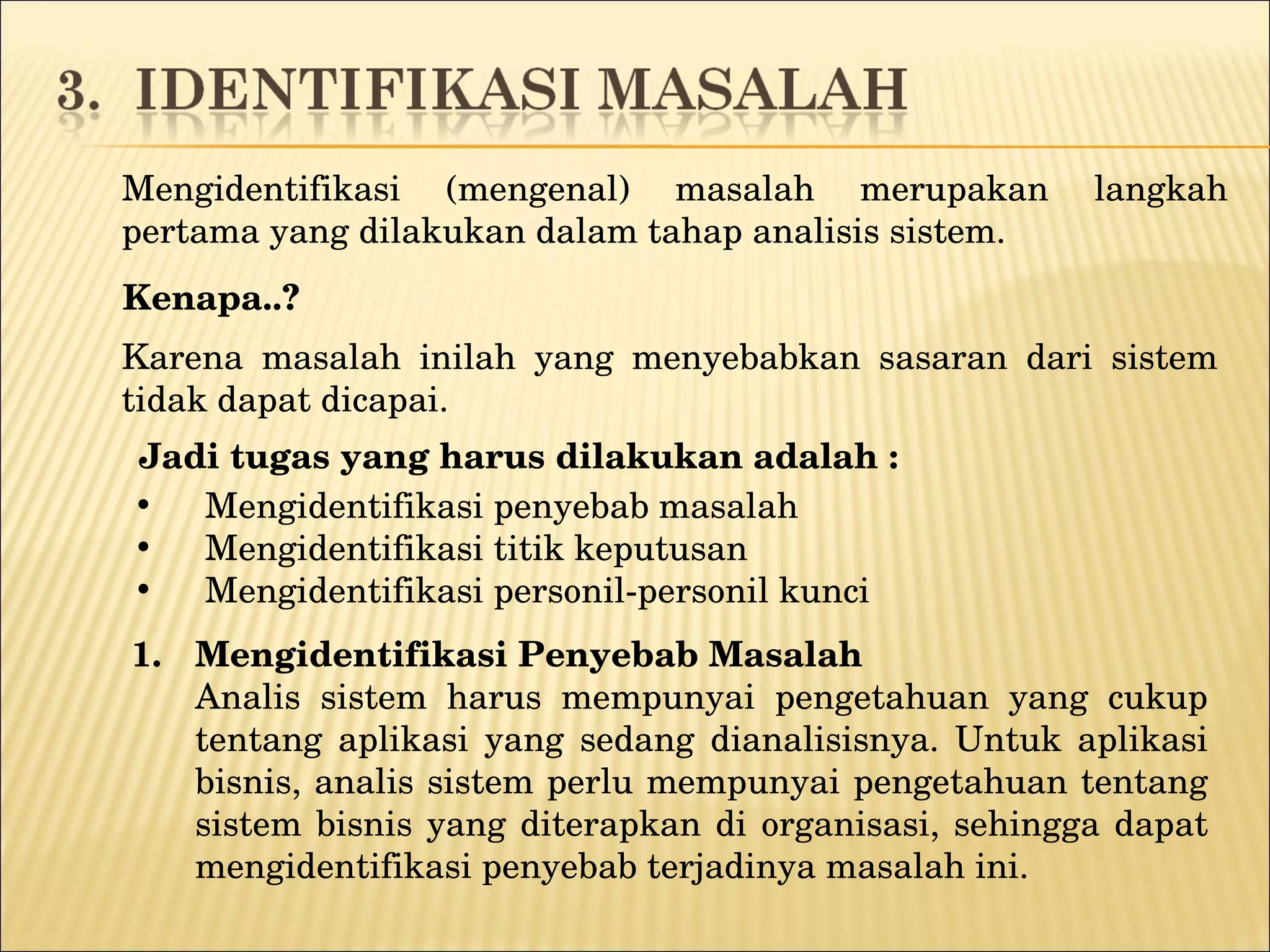 Mengidentifikasi (mengenal) masalah merupakan langkah pertama yang dilakukan dalam tahap analisis sistem.  Kenapa..? Karena m asalah inilah yang menyebabkan sasaran dari sistem tidak dapat dicapai. Mengidentifikasi penyebab masalah Mengidentifikasi titik keputusan Mengidentifikasi personil-personil kunci Jadi t ugas yang harus dilakukan   adalah : Mengidentifikasi Penyebab Masalah Analis sistem harus mempunyai pengetahuan yang cukup tentang aplikasi yang sedang dianalisisnya. Untuk aplikasi bisnis, analis sistem perlu mempunyai pengetahuan tentang sistem bisnis yang diterapkan di organisasi, sehingga dapat mengidentifikasi penyebab terjadinya masalah ini. 