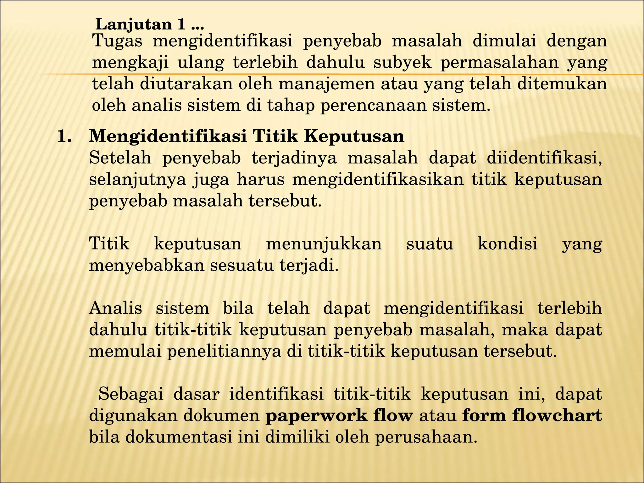 Tugas mengidentifikasi penyebab masalah dimulai dengan mengkaji ulang terlebih dahulu subyek permasalahan yang telah diutarakan oleh manajemen atau yang telah ditemukan oleh analis sistem di tahap perencanaan sistem. Mengidentifikasi T itik Keputusan Setelah penyebab terjadinya masalah dapat diidentifikasi, selanjutnya juga harus mengidentifikasikan titik keputusan penyebab masalah tersebut.  Titik keputusan menunjukkan suatu kondisi yang menyebabkan sesuatu terjadi. Analis sistem bila telah dapat mengidentifikasi terlebih dahulu titik-titik keputusan penyebab masalah, maka dapat memulai penelitiannya di titik-titik keputusan tersebut.   Sebagai dasar identifikasi titik-titik keputusan ini, dapat digunakan dokumen  paperwork flow  atau  form flowchart  bila dokumentasi ini dimiliki oleh perusahaan. Lanjutan 1 ... 