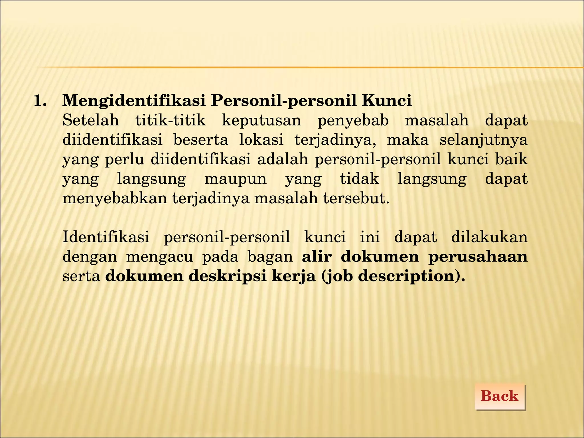 Mengidentifikasi P ersonil-personil Kunci Setelah titik-titik keputusan penyebab masalah dapat diidentifikasi beserta lokasi terjadinya, maka selanjutnya yang perlu diidentifikasi adalah personil-personil kunci baik yang langsung maupun yang tidak langsung dapat menyebabkan terjadinya masalah tersebut.  Identifikasi personil-personil kunci ini dapat dilakukan dengan mengacu pada bagan  alir dokumen perusahaan  serta  dokumen deskripsi kerja (job description). Back 