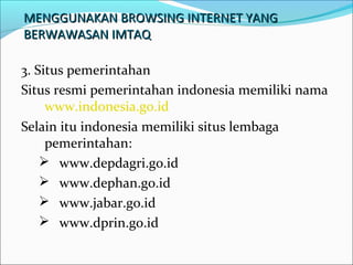 MENGGUNAKAN BROWSING INTERNET YANG
BERWAWASAN IMTAQ
3. Situs pemerintahan
Situs resmi pemerintahan indonesia memiliki nama
www.indonesia.go.id
Selain itu indonesia memiliki situs lembaga
pemerintahan:
 www.depdagri.go.id
 www.dephan.go.id
 www.jabar.go.id
 www.dprin.go.id

 