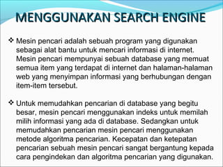 MENGGUNAKAN SEARCH ENGINE
 Mesin pencari adalah sebuah program yang digunakan
sebagai alat bantu untuk mencari informasi di internet.
Mesin pencari mempunyai sebuah database yang memuat
semua item yang terdapat di internet dan halaman-halaman
web yang menyimpan informasi yang berhubungan dengan
item-item tersebut.
 Untuk memudahkan pencarian di database yang begitu
besar, mesin pencari menggunakan indeks untuk memilah
milih informasi yang ada di database. Sedangkan untuk
memudahkan pencarian mesin pencari menggunakan
metode algoritma pencarian. Kecepatan dan ketepatan
pencarian sebuah mesin pencari sangat bergantung kepada
cara pengindekan dan algoritma pencarian yang digunakan.

 