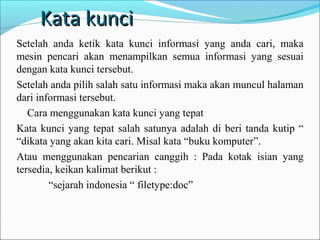 Kata kunci
Setelah anda ketik kata kunci informasi yang anda cari, maka
mesin pencari akan menampilkan semua informasi yang sesuai
dengan kata kunci tersebut.
Setelah anda pilih salah satu informasi maka akan muncul halaman
dari informasi tersebut.
Cara menggunakan kata kunci yang tepat
Kata kunci yang tepat salah satunya adalah di beri tanda kutip “
“dikata yang akan kita cari. Misal kata “buku komputer”.
Atau menggunakan pencarian canggih : Pada kotak isian yang
tersedia, keikan kalimat berikut :
“sejarah indonesia “ filetype:doc”

 