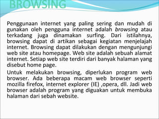 Penggunaan internet yang paling sering dan mudah di
gunakan oleh pengguna internet adalah browsing atau
terkadang juga dinamakan surfing. Dari istilahnya,
browsing dapat di artikan sebagai kegiatan menjelajah
internet. Browsing dapat dilakukan dengan mengunjungi
web site atau homepage. Web site adalah sebuah alamat
internet. Setiap web site terdiri dari banyak halaman yang
disebut home page.
Untuk melakukan browsing, diperlukan program web
browser. Ada beberapa macam web browser seperti
mozilla firefox, internet explorer (IE) ,opera, dll. Jadi web
browser adalah program yang diguakan untuk membuka
halaman dari sebah website.

 
