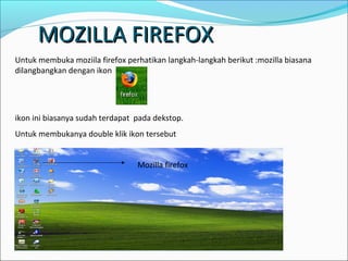 MOZILLA FIREFOX
Untuk membuka moziila firefox perhatikan langkah-langkah berikut :mozilla biasana
dilangbangkan dengan ikon

ikon ini biasanya sudah terdapat pada dekstop.
Untuk membukanya double klik ikon tersebut
Mozilla firefox

 