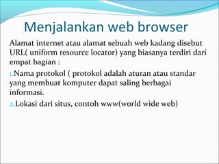 Menjalankan web browser
Alamat internet atau alamat sebuah web kadang disebut
URL( uniform resource locator) yang biasanya terdiri dari
empat bagian :
1.Nama protokol ( protokol adalah aturan atau standar
yang membuat komputer dapat saling berbagai
informasi.
2.Lokasi dari situs, contoh www(world wide web)

 