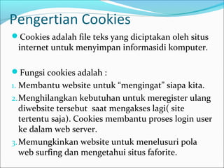 Pengertian Cookies
Cookies adalah file teks yang diciptakan oleh situs

internet untuk menyimpan informasidi komputer.

Fungsi cookies adalah :
1. Membantu website untuk “mengingat” siapa kita.
2. Menghilangkan kebutuhan untuk meregister ulang

diwebsite tersebut saat mengakses lagi( site
tertentu saja). Cookies membantu proses login user
ke dalam web server.
3. Memungkinkan website untuk menelusuri pola
web surfing dan mengetahui situs faforite.

 