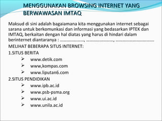 MENGGUNAKAN BROWSING INTERNET YANG
BERWAWASAN IMTAQ
Maksud di sini adalah bagaiamana kita menggunakan internet sebagai
sarana untuk berkomunkasi dan informasi yang bedasarkan IPTEK dan
IMTAQ, berkaitan dengan hal diatas yang harus di hindari dalam
berinternet diantaranya : …………………, ……………………, …………………………….
MELIHAT BEBERAPA SITUS INTERNET:
1.SITUS BERITA
 www.detik.com
 www,kompas.com
 www.liputan6.com
2.SITUS PENDIDIKAN
 www.ipb.ac.id
 www.psb-psma.org
 www.ui.ac.id
 www.unila.ac.id

 