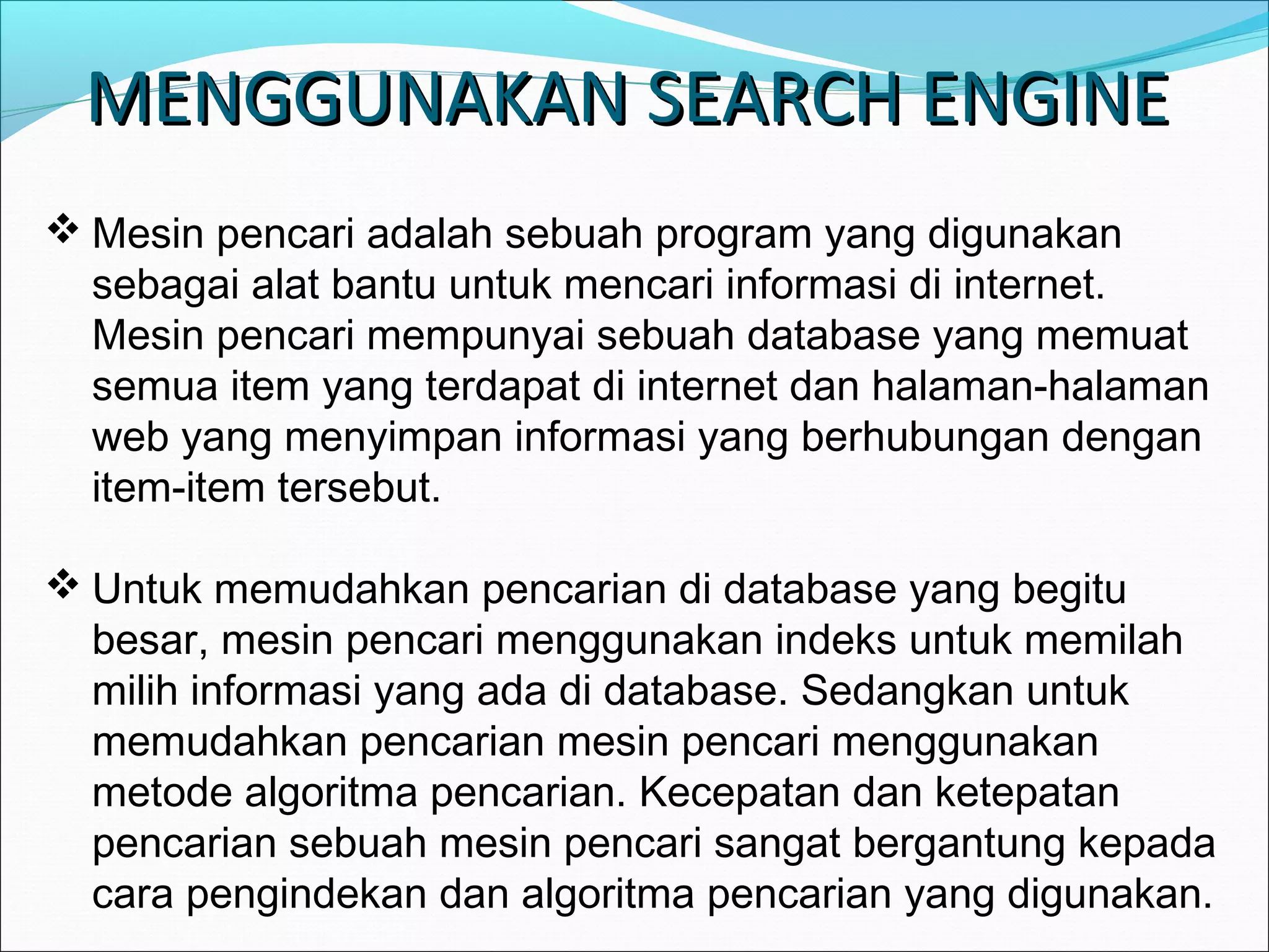 MMEENNGGGGUUNNAAKKAANN SSEEAARRCCHH EENNGGIINNEE 
Mesin pencari adalah sebuah program yang digunakan 
sebagai alat bantu untuk mencari informasi di internet. 
Mesin pencari mempunyai sebuah database yang memuat 
semua item yang terdapat di internet dan halaman-halaman 
web yang menyimpan informasi yang berhubungan dengan 
item-item tersebut. 
Untuk memudahkan pencarian di database yang begitu 
besar, mesin pencari menggunakan indeks untuk memilah 
milih informasi yang ada di database. Sedangkan untuk 
memudahkan pencarian mesin pencari menggunakan 
metode algoritma pencarian. Kecepatan dan ketepatan 
pencarian sebuah mesin pencari sangat bergantung kepada 
cara pengindekan dan algoritma pencarian yang digunakan. 
 