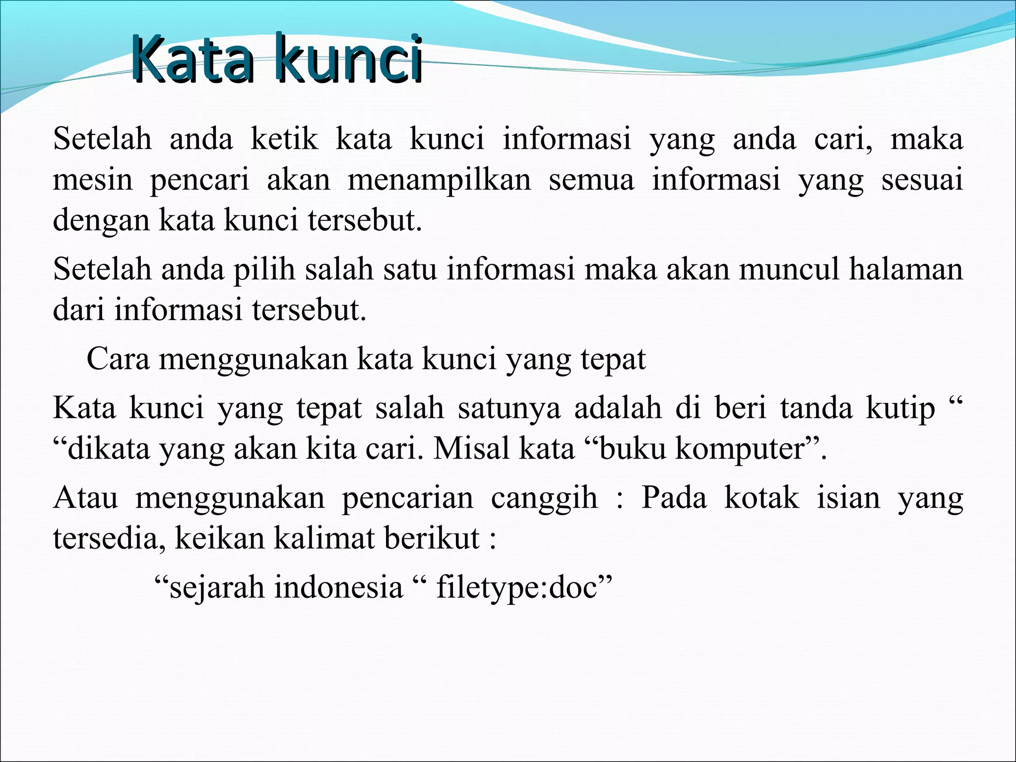 KKaattaa kkuunnccii 
Setelah anda ketik kata kunci informasi yang anda cari, maka 
mesin pencari akan menampilkan semua informasi yang sesuai 
dengan kata kunci tersebut. 
Setelah anda pilih salah satu informasi maka akan muncul halaman 
dari informasi tersebut. 
Cara menggunakan kata kunci yang tepat 
Kata kunci yang tepat salah satunya adalah di beri tanda kutip “ 
“dikata yang akan kita cari. Misal kata “buku komputer”. 
Atau menggunakan pencarian canggih : Pada kotak isian yang 
tersedia, keikan kalimat berikut : 
“sejarah indonesia “ filetype:doc” 
 