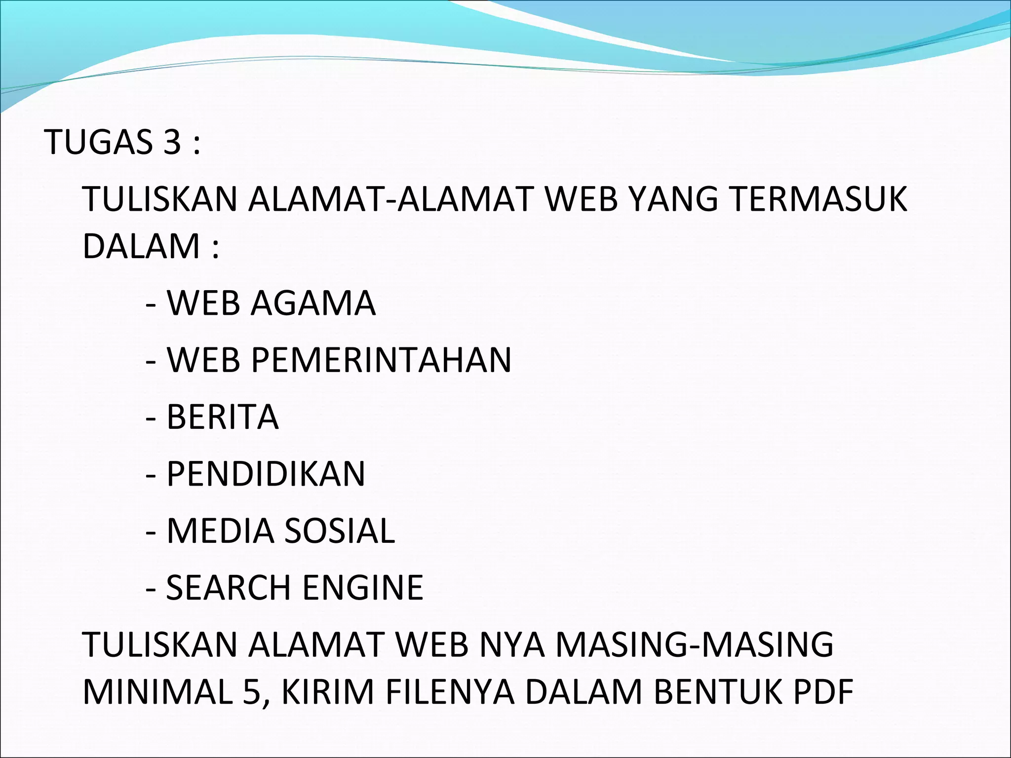 TUGAS 3 : 
TULISKAN ALAMAT-ALAMAT WEB YANG TERMASUK 
DALAM : 
- WEB AGAMA 
- WEB PEMERINTAHAN 
- BERITA 
- PENDIDIKAN 
- MEDIA SOSIAL 
- SEARCH ENGINE 
TULISKAN ALAMAT WEB NYA MASING-MASING 
MINIMAL 5, KIRIM FILENYA DALAM BENTUK PDF 
 