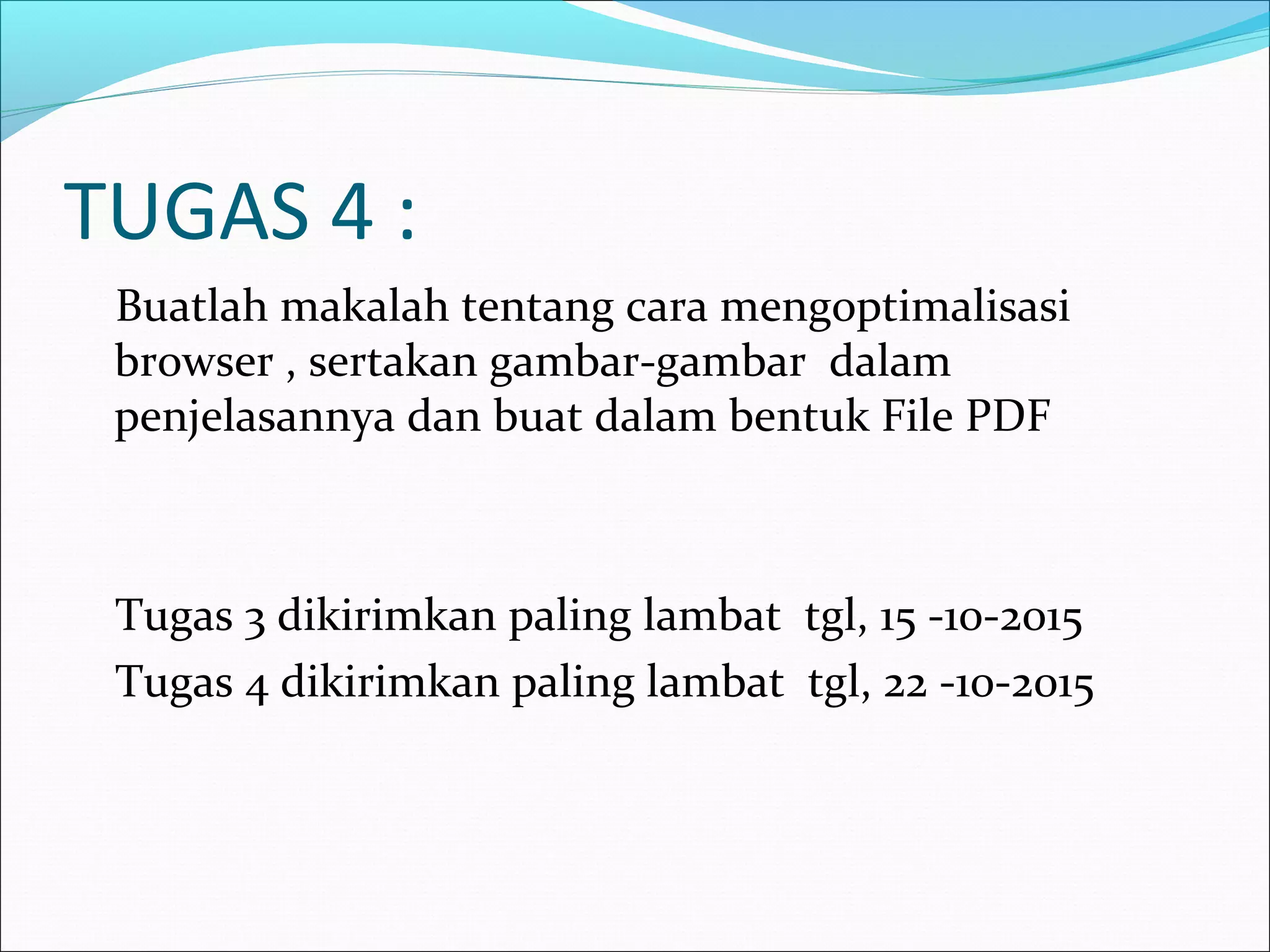 TUGAS 4 : 
Buatlah makalah tentang cara mengoptimalisasi 
browser , sertakan gambar-gambar dalam 
penjelasannya dan buat dalam bentuk File PDF 
Tugas 3 dikirimkan paling lambat tgl, 15 -10-2015 
Tugas 4 dikirimkan paling lambat tgl, 22 -10-2015 
