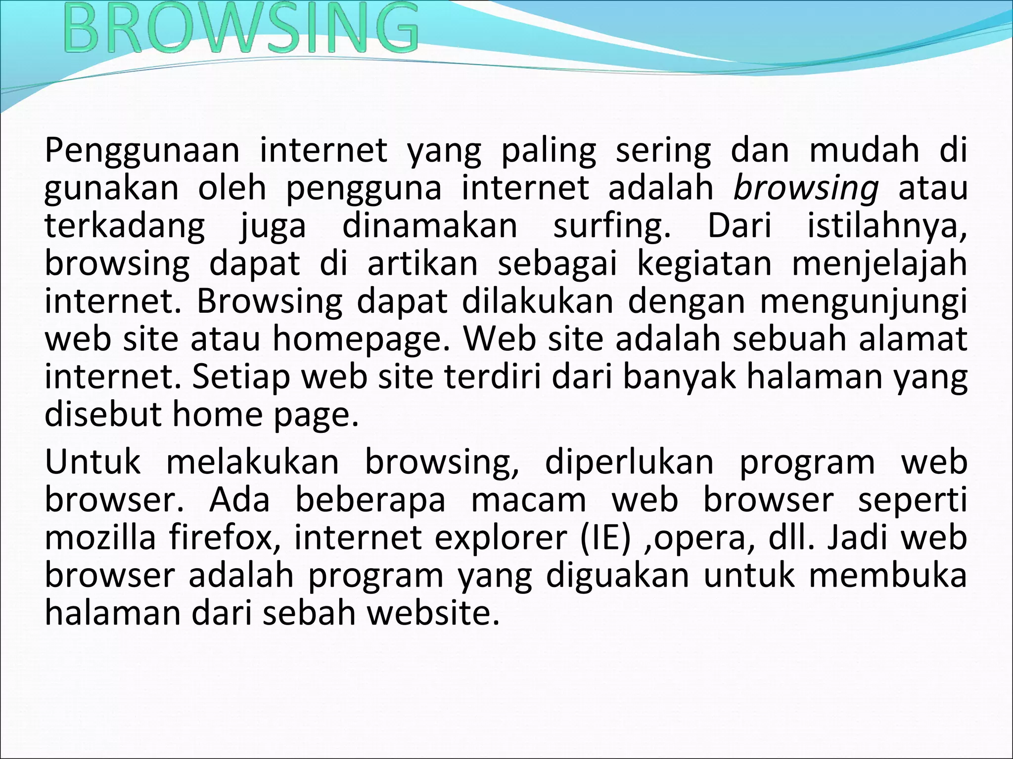 Penggunaan internet yang paling sering dan mudah di 
gunakan oleh pengguna internet adalah browsing atau 
terkadang juga dinamakan surfing. Dari istilahnya, 
browsing dapat di artikan sebagai kegiatan menjelajah 
internet. Browsing dapat dilakukan dengan mengunjungi 
web site atau homepage. Web site adalah sebuah alamat 
internet. Setiap web site terdiri dari banyak halaman yang 
disebut home page. 
Untuk melakukan browsing, diperlukan program web 
browser. Ada beberapa macam web browser seperti 
mozilla firefox, internet explorer (IE) ,opera, dll. Jadi web 
browser adalah program yang diguakan untuk membuka 
halaman dari sebah website. 
 
