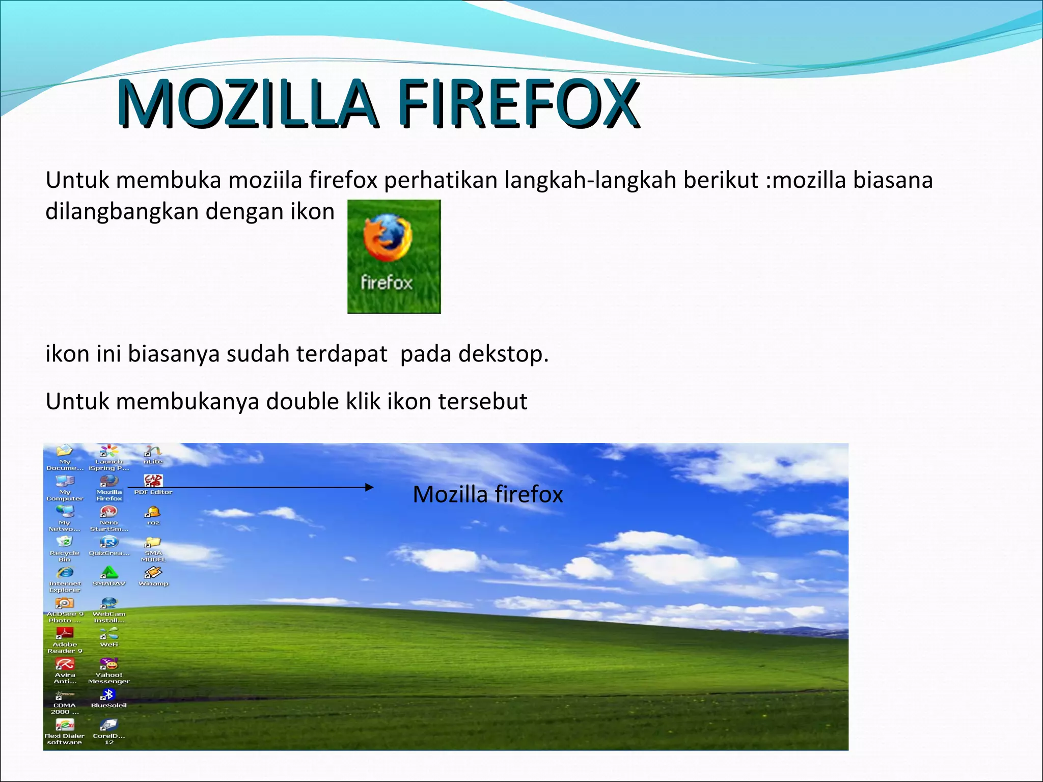 MMOOZZIILLLLAA FFIIRREEFFOOXX 
Untuk membuka moziila firefox perhatikan langkah-langkah berikut :mozilla biasana 
dilangbangkan dengan ikon 
ikon ini biasanya sudah terdapat pada dekstop. 
Untuk membukanya double klik ikon tersebut 
Mozilla firefox 
 
