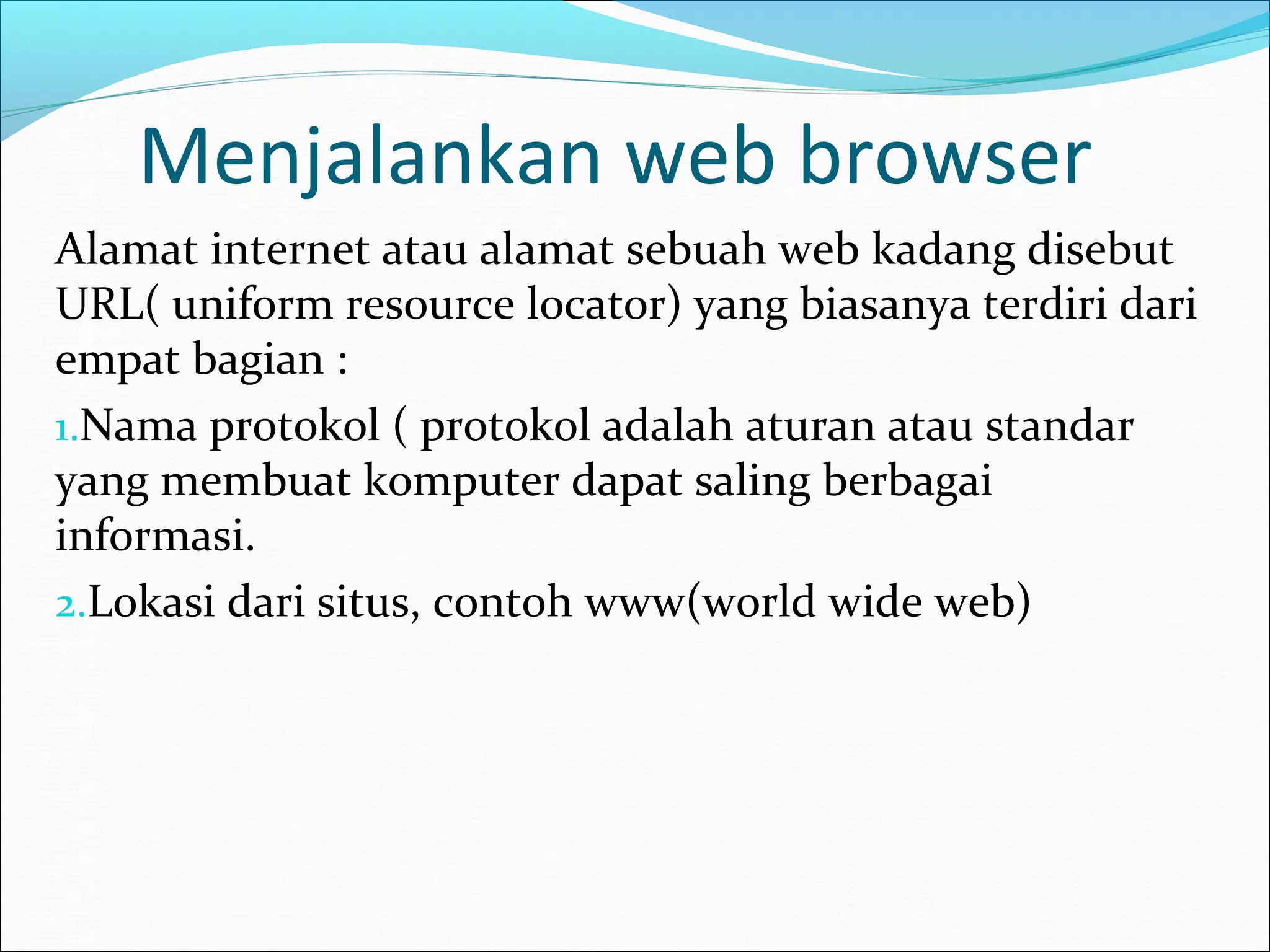 Menjalankan web browser 
Alamat internet atau alamat sebuah web kadang disebut 
URL( uniform resource locator) yang biasanya terdiri dari 
empat bagian : 
1.Nama protokol ( protokol adalah aturan atau standar 
yang membuat komputer dapat saling berbagai 
informasi. 
2.Lokasi dari situs, contoh www(world wide web) 
 