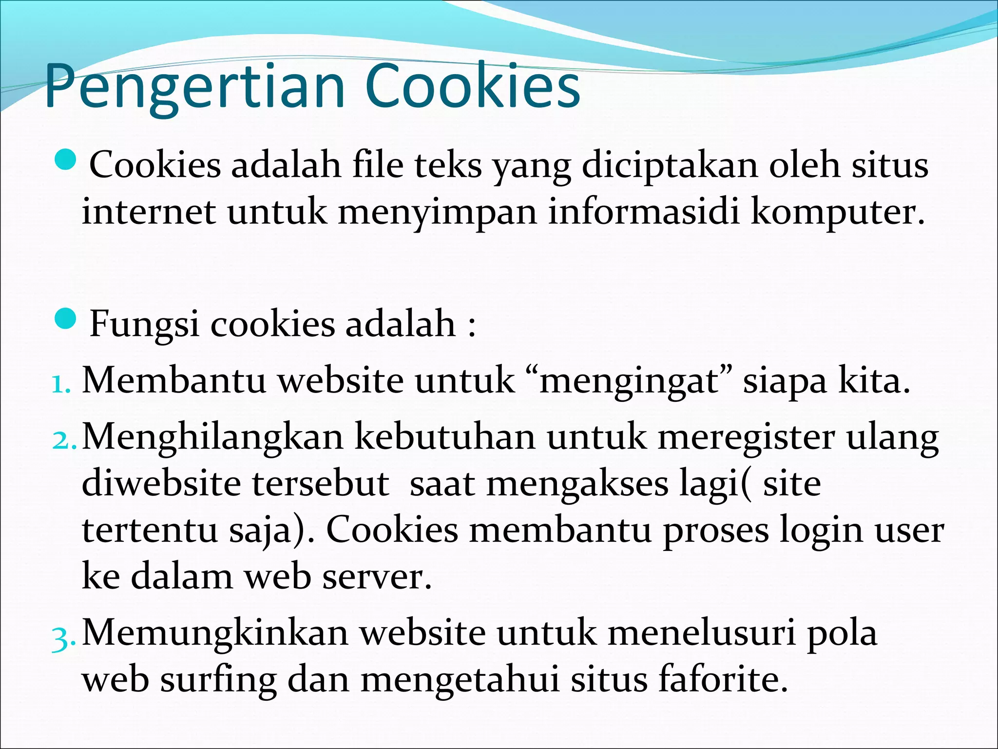 Pengertian Cookies 
Cookies adalah file teks yang diciptakan oleh situs 
internet untuk menyimpan informasidi komputer. 
Fungsi cookies adalah : 
1.Membantu website untuk “mengingat” siapa kita. 
2.Menghilangkan kebutuhan untuk meregister ulang 
diwebsite tersebut saat mengakses lagi( site 
tertentu saja). Cookies membantu proses login user 
ke dalam web server. 
3.Memungkinkan website untuk menelusuri pola 
web surfing dan mengetahui situs faforite. 
 