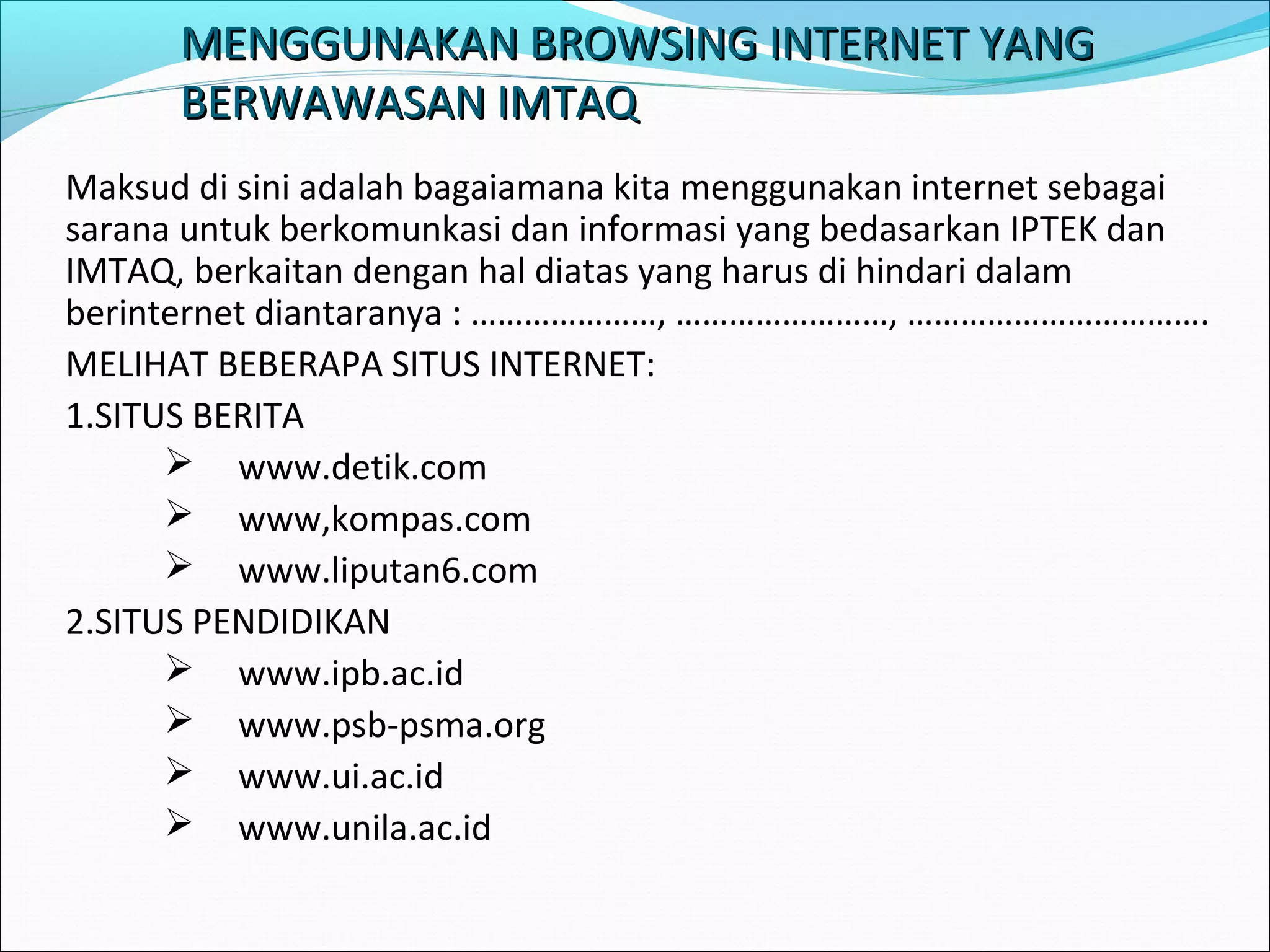 MENGGUNAKAN BBRROOWWSSIINNGG IINNTTEERRNNEETT YYAANNGG 
BBEERRWWAAWWAASSAANN IIMMTTAAQQ 
Maksud di sini adalah bagaiamana kita menggunakan internet sebagai 
sarana untuk berkomunkasi dan informasi yang bedasarkan IPTEK dan 
IMTAQ, berkaitan dengan hal diatas yang harus di hindari dalam 
berinternet diantaranya : …………………, ……………………, ……………………………. 
MELIHAT BEBERAPA SITUS INTERNET: 
1.SITUS BERITA 
 www.detik.com 
 www,kompas.com 
 www.liputan6.com 
2.SITUS PENDIDIKAN 
 www.ipb.ac.id 
 www.psb-psma.org 
 www.ui.ac.id 
 www.unila.ac.id 
 