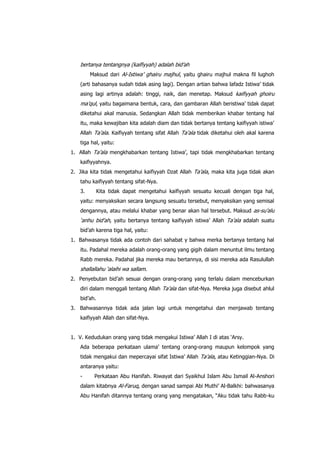 bertanya tentangnya (kaifiyyah) adalah bid‟ah
Maksud dari Al-Istiwa‟ ghairu majhul, yaitu ghairu majhul makna fil lughoh
(arti bahasanya sudah tidak asing lagi). Dengan artian bahwa lafadz Istiwa‟ tidak
asing lagi artinya adalah: tinggi, naik, dan menetap. Maksud kaifiyyah ghoiru

ma‟qul, yaitu bagaimana bentuk, cara, dan gambaran Allah beristiwa‟ tidak dapat
diketahui akal manusia. Sedangkan Allah tidak memberikan khabar tentang hal
itu, maka kewajiban kita adalah diam dan tidak bertanya tentang kaifiyyah istiwa‟
Allah Ta‟ala. Kaifiyyah tentang sifat Allah Ta‟ala tidak diketahui oleh akal karena
tiga hal, yaitu:
1. Allah Ta‟ala mengkhabarkan tentang Istiwa‟, tapi tidak mengkhabarkan tentang
kaifiyyahnya.
2. Jika kita tidak mengetahui kaifiyyah Dzat Allah Ta‟ala, maka kita juga tidak akan
tahu kaifiyyah tentang sifat-Nya.
3.

Kita tidak dapat mengetahui kaifiyyah sesuatu kecuali dengan tiga hal,

yaitu: menyaksikan secara langsung sesuatu tersebut, menyaksikan yang semisal
dengannya, atau melalui khabar yang benar akan hal tersebut. Maksud as-su‟alu

„anhu bid‟ah, yaitu bertanya tentang kaifiyyah istiwa‟ Allah Ta‟ala adalah suatu
bid‟ah karena tiga hal, yaitu:
1. Bahwasanya tidak ada contoh dari sahabat y bahwa merka bertanya tentang hal
itu. Padahal mereka adalah orang-orang yang gigih dalam menuntut ilmu tentang
Rabb mereka. Padahal jika mereka mau bertannya, di sisi mereka ada Rasulullah

shallallahu „alaihi wa sallam.
2. Penyebutan bid‟ah sesuai dengan orang-orang yang terlalu dalam menceburkan
diri dalam menggali tentang Allah Ta‟ala dan sifat-Nya. Mereka juga disebut ahlul
bid‟ah.
3. Bahwasannya tidak ada jalan lagi untuk mengetahui dan menjawab tentang
kaifiyyah Allah dan sifat-Nya.
1. V. Kedudukan orang yang tidak mengakui Istiwa‟ Allah I di atas „Arsy.
Ada beberapa perkataan ulama‟ tentang orang-orang maupun kelompok yang
tidak mengakui dan mepercayai sifat Istiwa‟ Allah Ta‟ala, atau Ketinggian-Nya. Di
antaranya yaitu:
-

Perkataan Abu Hanifah. Riwayat dari Syaikhul Islam Abu Ismail Al-Anshori

dalam kitabnya Al-Faruq, dengan sanad sampai Abi Muthi‟ Al-Balkhi: bahwasanya
Abu Hanifah ditannya tentang orang yang mengatakan, “Aku tidak tahu Rabb-ku

 